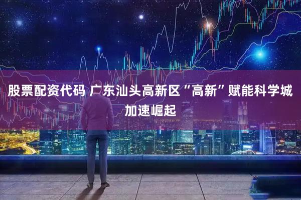 股票配资代码 广东汕头高新区“高新”赋能科学城加速崛起
