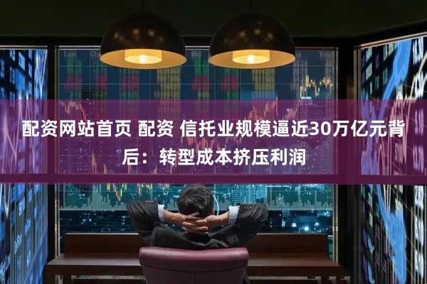 配资网站首页 配资 信托业规模逼近30万亿元背后：转型成本挤压利润