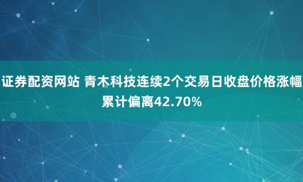 证券配资网站 青木科技连续2个交易日收盘价格涨幅累计偏离42.70%