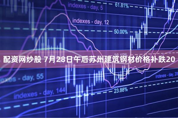 配资网炒股 7月28日午后苏州建筑钢材价格补跌20