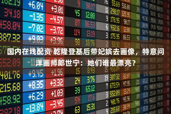 国内在线配资 乾隆登基后带妃嫔去画像，特意问洋画师郎世宁：她们谁最漂亮？