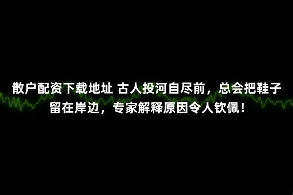 散户配资下载地址 古人投河自尽前，总会把鞋子留在岸边，专家解释原因令人钦佩！
